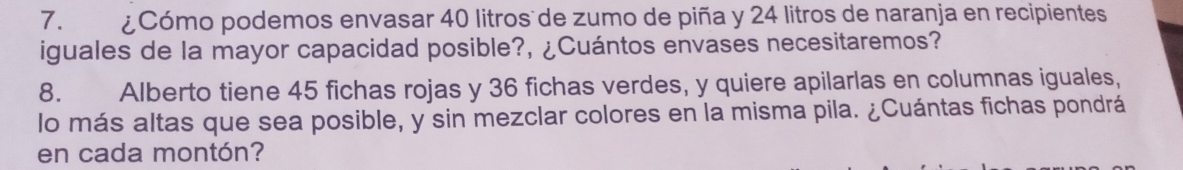 ¿Cómo podemos envasar 40 litros de zumo de piña y 24 litros de naranja en recipientes 
iguales de la mayor capacidad posible?, ¿Cuántos envases necesitaremos? 
8. Alberto tiene 45 fichas rojas y 36 fichas verdes, y quiere apilarlas en columnas iguales, 
lo más altas que sea posible, y sin mezclar colores en la misma pila. ¿Cuántas fichas pondrá 
en cada montón?