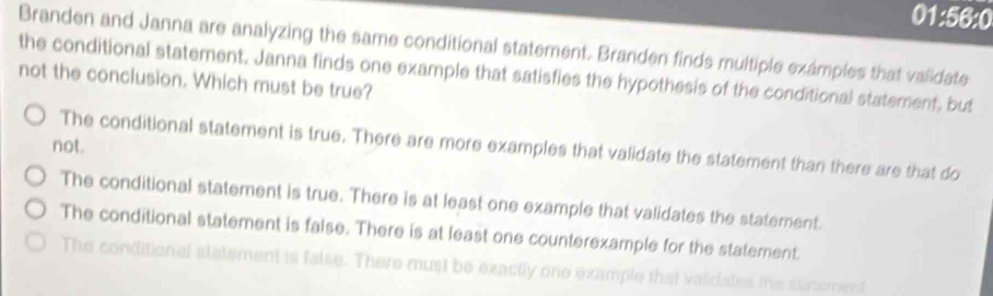 01:56:0
Branden and Janna are analyzing the same conditional statement. Branden finds multiple exámples that validate
the conditional statement. Janna finds one example that satisfies the hypothesis of the conditional statement, but
not the conclusion. Which must be true?
not.
The conditional statement is true. There are more examples that validate the statement than there are that do
The conditional statement is true. There is at least one example that validates the statement.
The conditional statement is false. There is at least one counterexample for the statement.
The conditional statement is false. There must be exactly one example that validates ths s