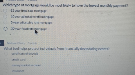 Which type of mortgage would be most likely to have the lowest monthly payment?
15 year fixed rate mortgage
10 year adjustable rate mortgage
5 year adjustable rate mortgage. 30 year fixed rate mortgage
Multiple Choire 5 points
What tool helps protect individuals from financially devastating events?
certificate of deposit
credit card
money market account
insurance