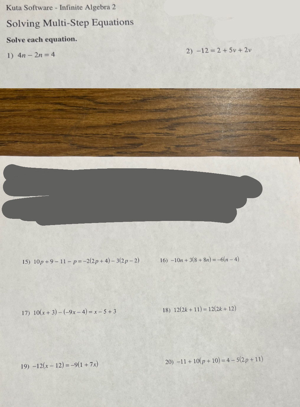 Kuta Software - Infinite Algebra 2 
Solving Multi-Step Equations 
Solve each equation. 
1) 4n-2n=4
2) -12=2+5v+2v
15) 10p+9-11-p=-2(2p+4)-3(2p-2) 16) -10n+3(8+8n)=-6(n-4)
17) 10(x+3)-(-9x-4)=x-5+3 18) 12(2k+11)=12(2k+12)
19) -12(x-12)=-9(1+7x) 20) -11+10(p+10)=4-5(2p+11)