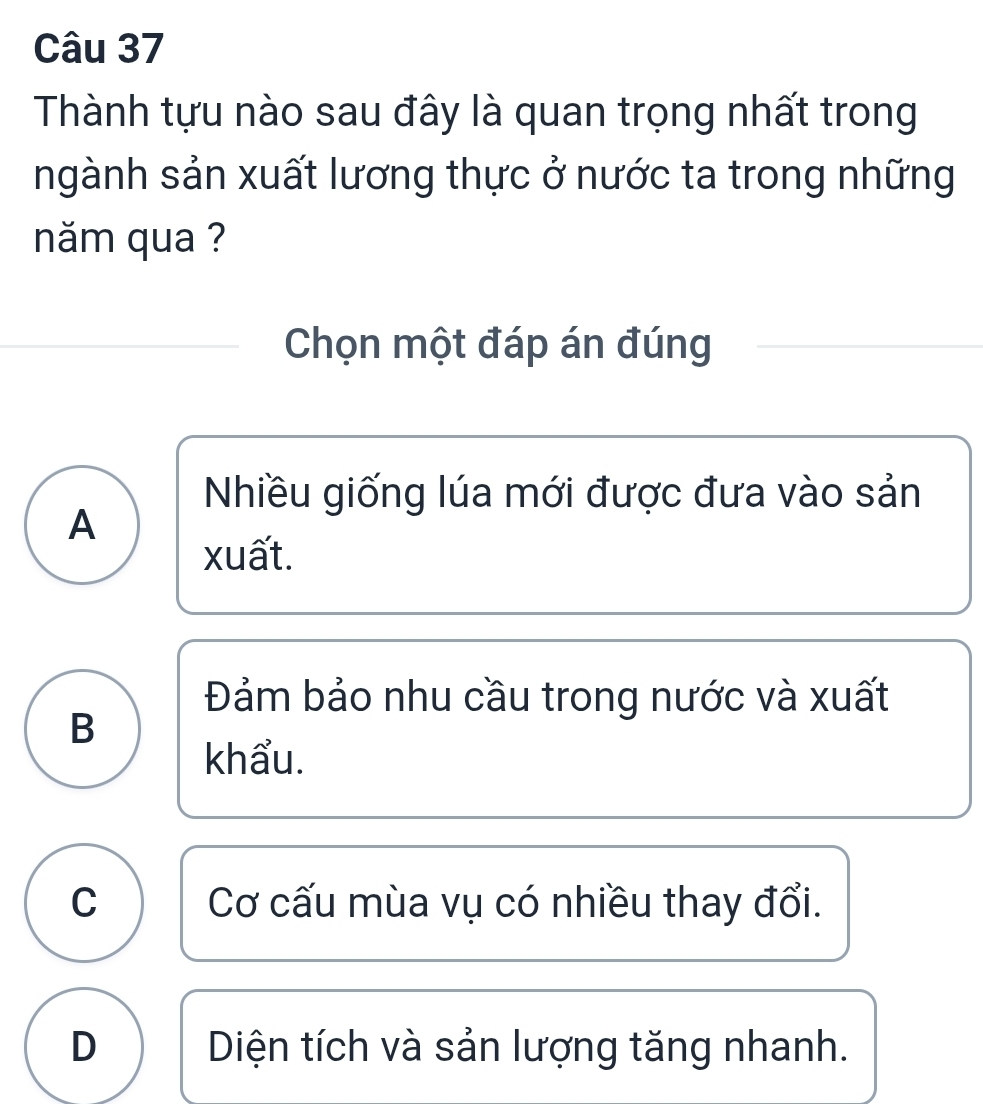 Thành tựu nào sau đây là quan trọng nhất trong
ngành sản xuất lương thực ở nước ta trong những
năm qua ?
Chọn một đáp án đúng
Nhiều giống lúa mới được đưa vào sản
A
xuất.
Đảm bảo nhu cầu trong nước và xuất
B
khẩu.
C Cơ cấu mùa vụ có nhiều thay đổi.
D Diện tích và sản lượng tăng nhanh.