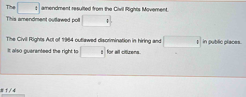 The □ amendment resulted from the Civil Rights Movement. 
This amendment outlawed poll □. 
The Civil Rights Act of 1964 outlawed discrimination in hiring and □ in public places. 
It also guaranteed the right to □ for all citizens. 
# 1 / 4