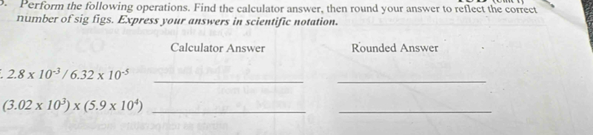 Perform the following operations. Find the calculator answer, then round your answer to reflect the correct 
number of sig figs. Express your answers in scientific notation. 
Calculator Answer Rounded Answer 
__
2.8* 10^(-3)/6.32* 10^(-5)
(3.02* 10^3)* (5.9* 10^4) _ 
_