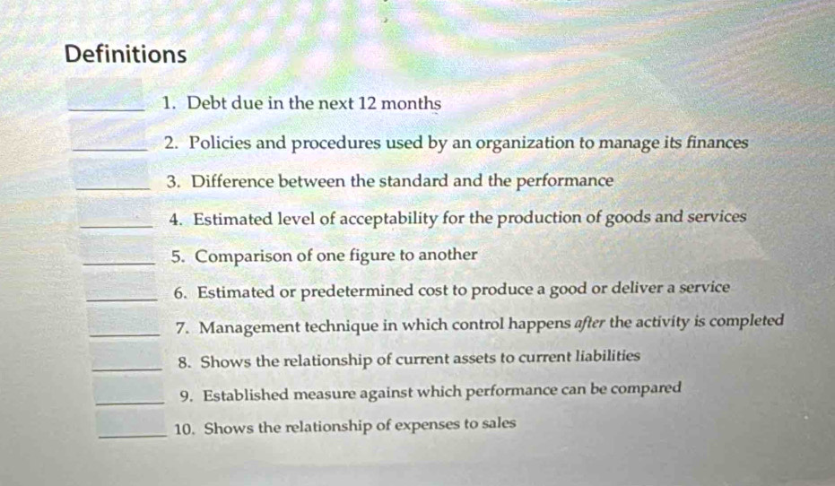 Definitions 
_1. Debt due in the next 12 months
_2. Policies and procedures used by an organization to manage its finances 
_3. Difference between the standard and the performance 
_4. Estimated level of acceptability for the production of goods and services 
_5. Comparison of one figure to another 
_6. Estimated or predetermined cost to produce a good or deliver a service 
_7. Management technique in which control happens after the activity is completed 
_8. Shows the relationship of current assets to current liabilities 
_9. Established measure against which performance can be compared 
_10. Shows the relationship of expenses to sales