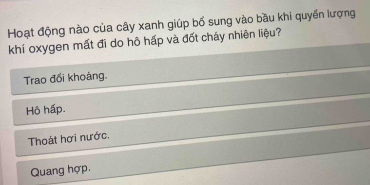 Hoạt động nào của cây xanh giúp bổ sung vào bầu khí quyển lượng
khí oxygen mất đi do hô hấp và đốt cháy nhiên liệu?
Trao đổi khoáng.
Hô hấp.
Thoát hơi nước.
Quang hợp.