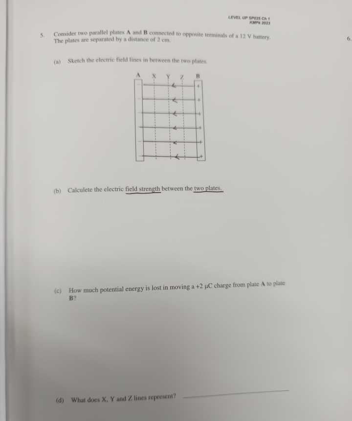 LEVEL UP SP025 Ch 1 KMPk 2023 
5. Consider two parallel plates A and B connected to opposite terminals of a 12 V battery. 6. 
The plates are separated by a distance of 2 cm. 
(a) Sketch the electric field lines in between the two plates. 
(b) Calculete the electric field strength between the two plates. 
(c) How much potential energy is lost in moving a+2 μC charge from plate A to plate
B? 
(d) What does X, Y and Z lines represent? 
_