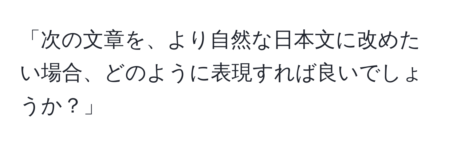 「次の文章を、より自然な日本文に改めたい場合、どのように表現すれば良いでしょうか？」