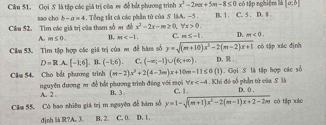 Gọi S là tập các giá trị của m để bất phương trình x^2-2mx+5m-8≤ 0 có tập nghiệm là [a;b]
sao cho b-a=4. Tổng tất cả các phần tử của S làA. −5. B. 1. C. 5. D. 8.
Câu 52. Tìm các giá trị của tham số m đề x^2-2x-m≥ 0, forall x>0.
A. m≤ 0. B. m . C. m≤ -1. D. m<0</tex>. 
Câu 53. Tìm tập hợp các giá trị của m để hàm số y=sqrt((m+10)x^2-2(m-2)x+1) có tập xác định
D=R .A. [-1;6]. B. (-1;6). C. (-∈fty ;-1)∪ (6;+∈fty ). D. R.
Câu 54. Cho bất phương trình (m-2)x^2+2(4-3m)x+10m-11≤ 0(1). Gọi S là tập hợp các số
nguyên dương m đề bất phương trình đúng với mọi forall x . Khi đó số phần tử của S là
A. 2. B. 3. C. 1. D. 0.
Câu 55. Có bao nhiêu giá trị m nguyên đề hàm số y=1-sqrt((m+1)x^2-2(m-1)x+2-2m) có tập xác
định là R?A. 3. B. 2. C. 0. D. 1.