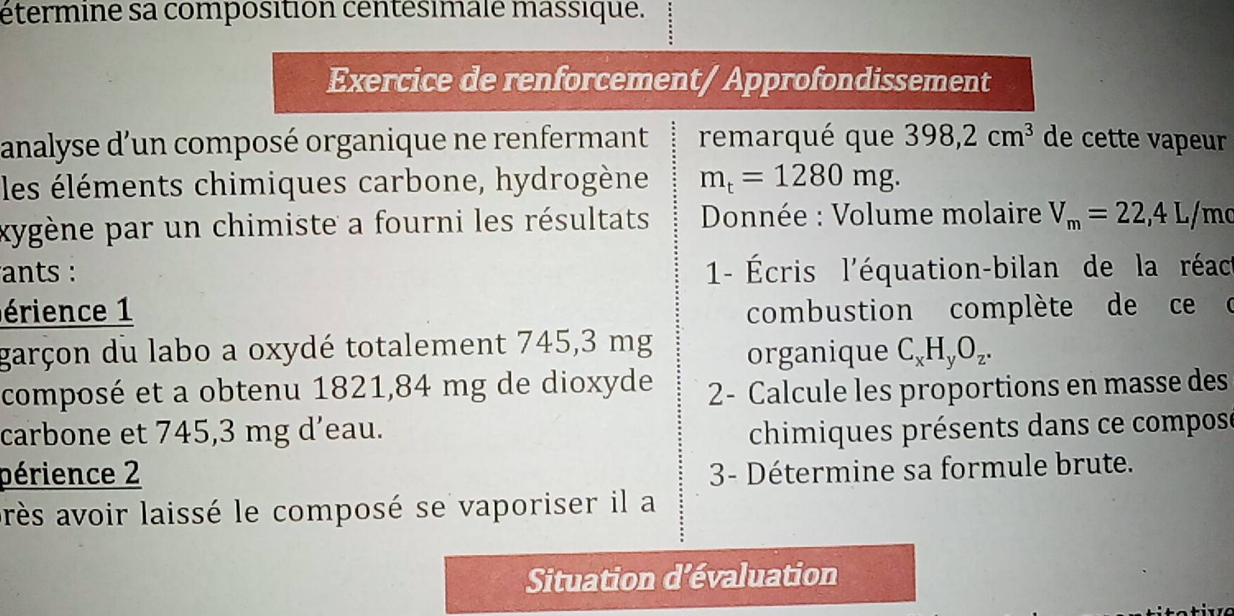 étermine sa composition centésimalé massique. 
Exercice de renforcement/ Approfondissement 
analyse d’un composé organique ne renfermant remarqué que 398,2cm^3 de cette vapeur 
les éléments chimiques carbone, hydrogène m_t=1280mg. 
xygène par un chimiste a fourni les résultats Donnée : Volume molaire V_m=22,4L /mc
ants : 1- Écris l'équation-bilan de la réact 
érience 1 combustion complète de ce c 
garçon du labo a oxydé totalement 745,3 mg
organique C_xH_yO_z. 
composé et a obtenu 1821, 84 mg de dioxyde 2- Calcule les proportions en masse des 
carbone et 745,3 mg d’eau. chimiques présents dans ce compose 
périence 2 
3- Détermine sa formule brute. 
arès avoir laissé le composé se vaporiser il a 
Situation d'évaluation