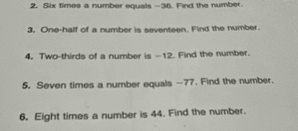 Six times a number equals -36. Find the number. 
3. One-half of a number is seventeen. Find the number. 
4. Two-thirds of a number is —12. Find the number. 
5. Seven times a number equals -77. Find the number. 
6. Eight times a number is 44. Find the number.