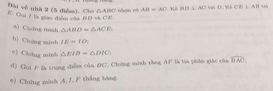 Bài về nhà 2 (5 điểm). Cho △ ABC nhọn có AB=AC. Kô BD⊥ AC tại D, Kô CE⊥ AB tol 
E. Gọi / là giao diểm của BD và CE. 
a) Chứng minh △ ABD=△ ACE; 
b) Chứng minh IE=ID
c) Chứng minh △ EIB=△ DIC
d) Gọi F là trung điểm của BC. Chứng minh rằng AF là tia phân giác của widehat BAC
e) Chứng minh A, I, F thẳng hàng,