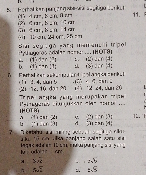 17
5. Perhatikan panjang sisi-sisi segitiga berikut!
(1) 4 cm, 6 cm, 8 cm 11. F
(2) 6 cm, 8 cm, 10 cm
(3) 6 cm, 8 cm, 14 cm
(4) 10 cm, 24 cm, 25 cm
Sisi segitiga yang memenuhi tripel
Pythagoras adalah nomor .... (HOTS)
a. (1) dan (2) c. (2) dan (4)
b. (1) dan (3) d. (3) dan (4)
6. Perhatikan sekumpulan tripel angka berikut!
(1) 3, 4, dan 5 (3) 4, 6, dan 9
(2) 12, 16, dan 20 (4) 12, 24, dan 26
Tripel angka yang merupakan tripel 
Pythagoras ditunjukkan oleh nomor .... a

(HOTS)
a. (1) dan (2) c. (2) dan (3) 12. F
b. (1) dan (3) d. (3) dan (4)
7. Diketahui sisi miring sebuah segitiga siku-
siku 15 cm. Jika panjang salah satu sisi
tegak adalah 10 cm, maka panjang sisi yang
lain adalah ... cm.
a. 3sqrt(2) 5sqrt(5)
C. 1
b. 5sqrt(2) 5sqrt(5)
d.