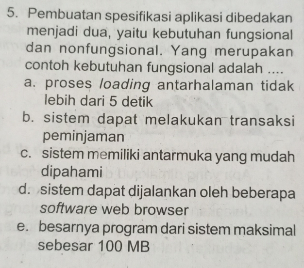 Pembuatan spesifikasi aplikasi dibedakan
menjadi dua, yaitu kebutuhan fungsional
dan nonfungsional. Yang merupakan
contoh kebutuhan fungsional adalah ....
a. proses loading antarhalaman tidak
lebih dari 5 detik
b. sistem dapat melakukan transaksi
peminjaman
c. sistem memiliki antarmuka yang mudah
dipahami
d. sistem dapat dijalankan oleh beberapa
software web browser
e. besarnya program dari sistem maksimal
sebesar 100 MB