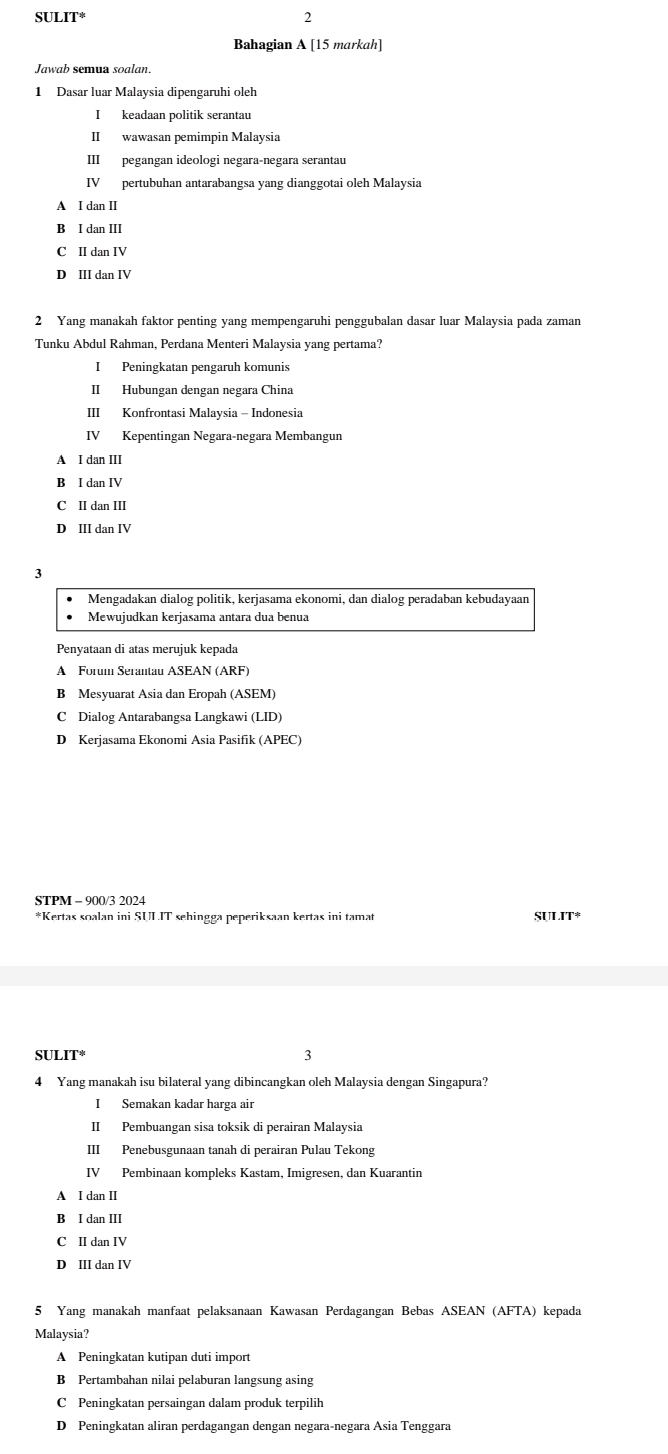SULIT
2
Bahagian A [15 markah]
Jawab semua soalan.
1 Dasar luar Malaysia dipengaruhi oleh
I keadaan politik serantau
II wawasan pemimpin Malaysia
III pegangan ideologi negara-negara serantau
IV pertubuhan antarabangsa yang dianggotai oleh Malaysia
A I dan II
B I dan III
C II dan IV
D III dan IV
2 Yang manakah faktor penting yang mempengaruhi penggubalan dasar luar Malaysia pada zaman
Tunku Abdul Rahman, Perdana Menteri Malaysia yang pertama?
IPeningkatan pengaruh komunis
II Hubungan dengan negara China
III Konfrontasi Malaysia - Indonesia
IV Kepentingan Negara-negara Membangun
A I dan III
B I dan IV
C II dan III
D III dan IV
3
Mengadakan dialog politik, kerjasama ekonomi, dan dialog peradaban kebudayaan
Mewuiudkan keriasama antara dua benua
Penyataan di atas merujuk kepada
A Forum Serantau ASEAN (ARF)
B Mesyuarat Asia dan Eropah (ASEM)
C Dialog Antarabangsa Langkawi (LID)
D Kerjasama Ekonomi Asia Pasifik (APEC)
STPM - 900/3 2024
*Kertas soalan ini SULIT sehingga peperiksaan kertas ini tamat SULIT*
SULIT* 3
4 Yang manakah isu bilateral yang dibincangkan oleh Malaysia dengan Singapura?
I Semakan kadar harga air
II Pembuangan sisa toksik di perairan Malaysia
III Penebusgunaan tanah di perairan Pulau Tekong
IV Pembinaan kompleks Kastam, Imigresen, dan Kuarantin
A I dan II
B I dan III
C II dan IV
D III dan IV
5 Yang manakah manfaat pelaksanaan Kawasan Perdagangan Bebas ASEAN (AFTA) kepada
Malaysia?
A Peningkatan kutipan duti import
B Pertambahan nilai pelaburan langsung asing
C Peningkatan persaingan dalam produk terpilih
D Peningkatan aliran perdagangan dengan negara-negara Asia Tenggara