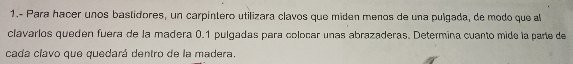 1.- Para hacer unos bastidores, un carpintero utilizara clavos que miden menos de una pulgada, de modo que al 
clavarlos queden fuera de la madera 0.1 pulgadas para colocar unas abrazaderas. Determina cuanto mide la parte de 
cada clavo que quedará dentro de la madera.