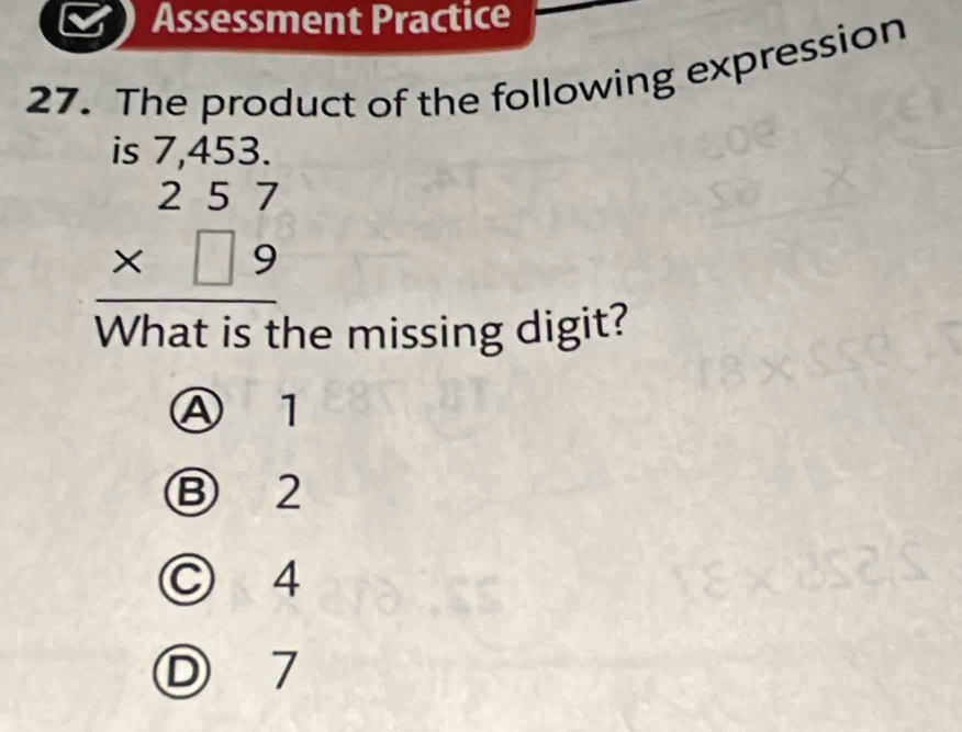 Assessment Practice
27. The product of the following expression
beginarrayr is7,453. 257 * □ 9 hline endarray
What is the missing digit?
④ 1
Ⓑ 2
○ 4
D 7