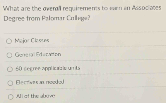 What are the overall requirements to earn an Associates
Degree from Palomar College?
Major Classes
General Education
60 degree applicable units
Electives as needed
All of the above