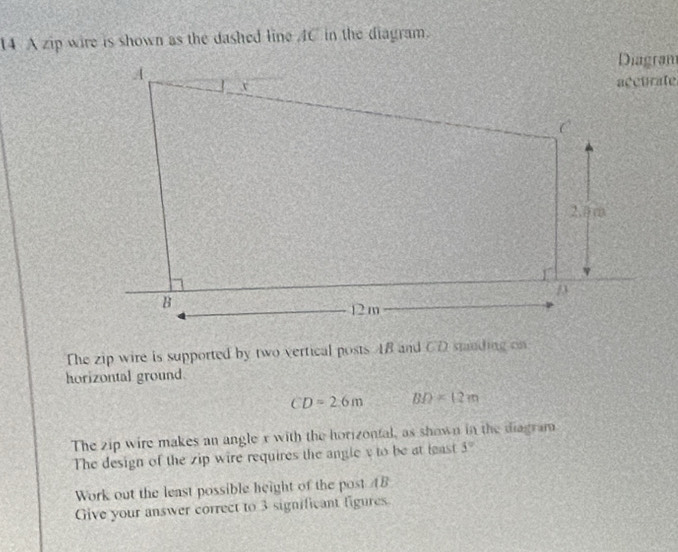 A zip wire is shown as the dashed line C in the diagram. 
Diagran 
accurate 
The zip wire is supported by two vertical posts 4B and CD smnding on 
horizontal ground.
CD=2.6m BD=12m
The zip wire makes an angle x with the horizontal, as shown in the diagram 
The design of the zip wire requires the angle v to be at least 5°
Work out the least possible height of the post AB
Give your answer correct to 3 significant figures