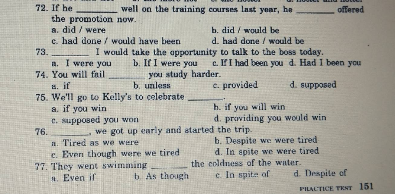 If he _well on the training courses last year, he _offered
the promotion now.
a. did / were b. did / would be
c. had done / would have been d. had done / would be
73. _I would take the opportunity to talk to the boss today.
a. I were you b. If I were you c. If I had been you d. Had I been you
74. You will fail _you study harder.
a. if b. unless c. provided d. supposed
75. We'll go to Kelly's to celebrate_
:
a. if you win b. if you will win
c. supposed you won d. providing you would win
76. _, we got up early and started the trip.
a. Tired as we were b. Despite we were tired
c. Even though were we tired d. In spite we were tired
77. They went swimming _the coldness of the water.
a. Even if b. As though c. In spite of d. Despite of
PRACTICE TEST 151