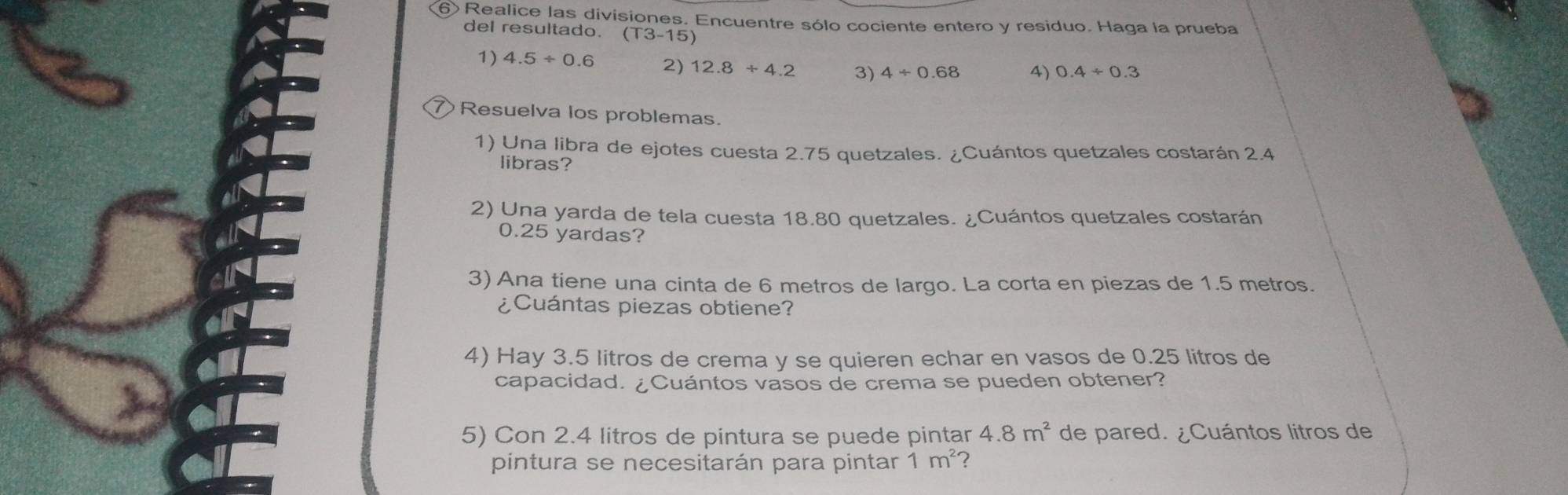 ⑥ Realice las divisiones. Encuentre sólo cociente entero y residuo. Haga la prueba 
del resultado. (T3-15)
1) 4.5/ 0.6 2) 12.8+4.2 3) 4/ 0.68 4) 0.4/ 0.3
Resuelva los problemas. 
1) Una libra de ejotes cuesta 2.75 quetzales. ¿Cuántos quetzales costarán 2.4
libras? 
2) Una yarda de tela cuesta 18.80 quetzales. ¿Cuántos quetzales costarán
0.25 yardas? 
3) Ana tiene una cinta de 6 metros de largo. La corta en piezas de 1.5 metros. 
¿Cuántas piezas obtiene? 
4) Hay 3.5 litros de crema y se quieren echar en vasos de 0.25 litros de 
capacidad. ¿Cuántos vasos de crema se pueden obtener? 
5) Con 2.4 litros de pintura se puede pintar 4.8m^2 de pared. ¿Cuántos litros de 
pintura se necesitarán para pintar 1m^2 2