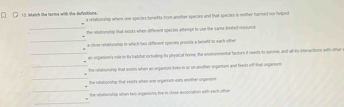 Match the terms with the definitions. 
a relationship where one species benefits from another species and that species is neither harmed nor helped 
_the relationship that exists when different species attempt to use the same limited resource 
_a close relationship in which two different species provide a benefit to each other 
_an organism's role in its habitat including its physical home, the environmental factors it needs to survive, and all its interactions with other s 
_the relationship that exists when an organism lives in or on another organism and feeds off that organism 
_ 
the relationship that exists when one organism eats another organism 
_ 
the relationship when two organisms live in close association with each other 
_