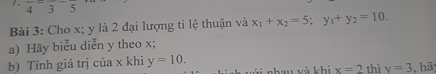 frac 4=frac 3-frac 5
Bài 3: Cho x; y là 2 đại lượng tỉ lệ thuận và x_1+x_2=5; y_1+y_2=10. 
a) Hãy biễu diễn y theo x; 
b) Tính giá trị của x khi y=10.
x=2 thì y=3 hãy