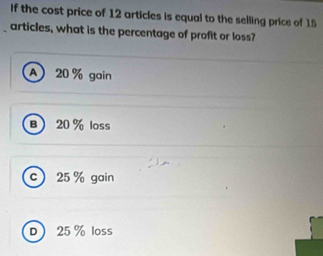 If the cost price of 12 articles is equal to the selling price of 15
articles, what is the percentage of profit or loss?
A 20 % gain
B 20% loss
c 25 % gain
D 25 % loss