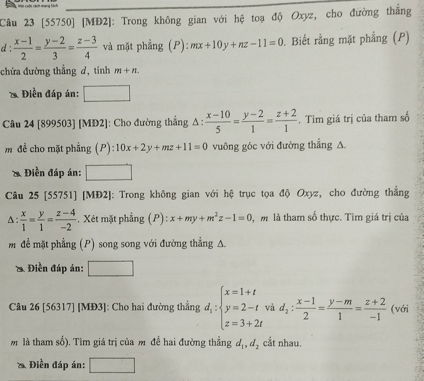 [55750] [MĐ2]: Trong không gian với hệ toạ độ Oxyz, cho đường thắng
d :  (x-1)/2 = (y-2)/3 = (z-3)/4  và mặt phẳng (P): mx+10y+nz-11=0. Biết rằng mặt phẳng (P)
chứa đường thẳng d, tính m+n.
Điền đáp án:
Câu 24 [899503] [MĐ2]: Cho đường thẳng Δ:  (x-10)/5 = (y-2)/1 = (z+2)/1 . Tìm giá trị của tham số
m đề cho mặt phẳng (P): 10x+2y+mz+11=0 vuông góc với đường thẳng △.
& Điền đáp án:
Câu 25 [55751] [MĐ2]: Trong không gian với hệ trục tọa độ Oxyz, cho đường thẳng
△ :  x/1 = y/1 = (z-4)/-2 . Xét mặt phẳng (P): x+my+m^2z-1=0 ,  m là tham số thực. Tìm giá trị của
mđể mặt phẳng (P) song song với đường thắng Δ.
& Điền đáp án:
Câu 26 [56317] [MĐ3]: Cho hai đường thẳng d_1:beginarrayl x=1+t y=2-t z=3+2tendarray. và d_2: (x-1)/2 = (y-m)/1 = (z+2)/-1  (với
m là tham số). Tìm giá trị của m để hai đường thẳng d_1,d_2 cắt nhau.
& Điền đáp án: