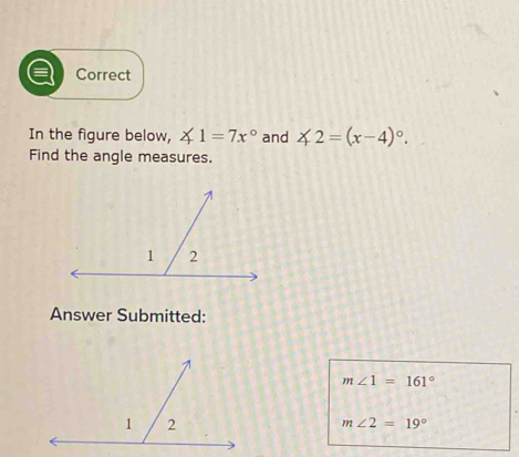 Correct 
In the figure below, ∠ 1=7x° and ∠ 2=(x-4)^circ . 
Find the angle measures. 
Answer Submitted:
m∠ 1=161°
m∠ 2=19°