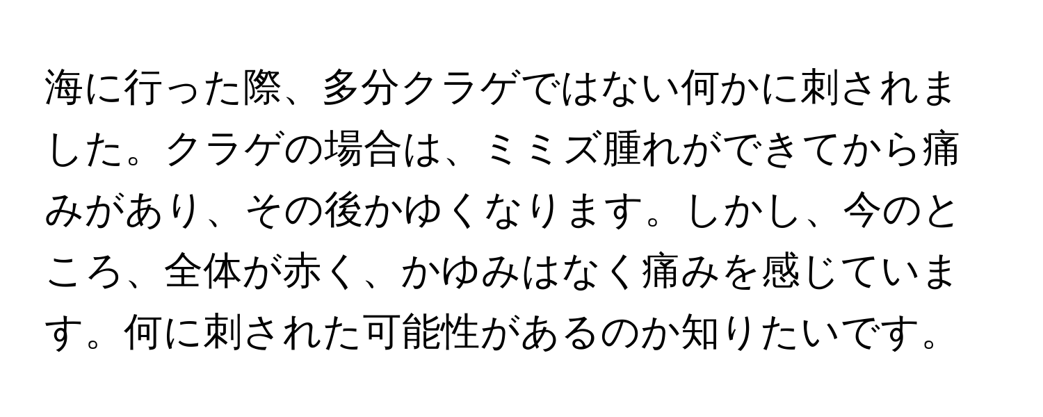 海に行った際、多分クラゲではない何かに刺されました。クラゲの場合は、ミミズ腫れができてから痛みがあり、その後かゆくなります。しかし、今のところ、全体が赤く、かゆみはなく痛みを感じています。何に刺された可能性があるのか知りたいです。