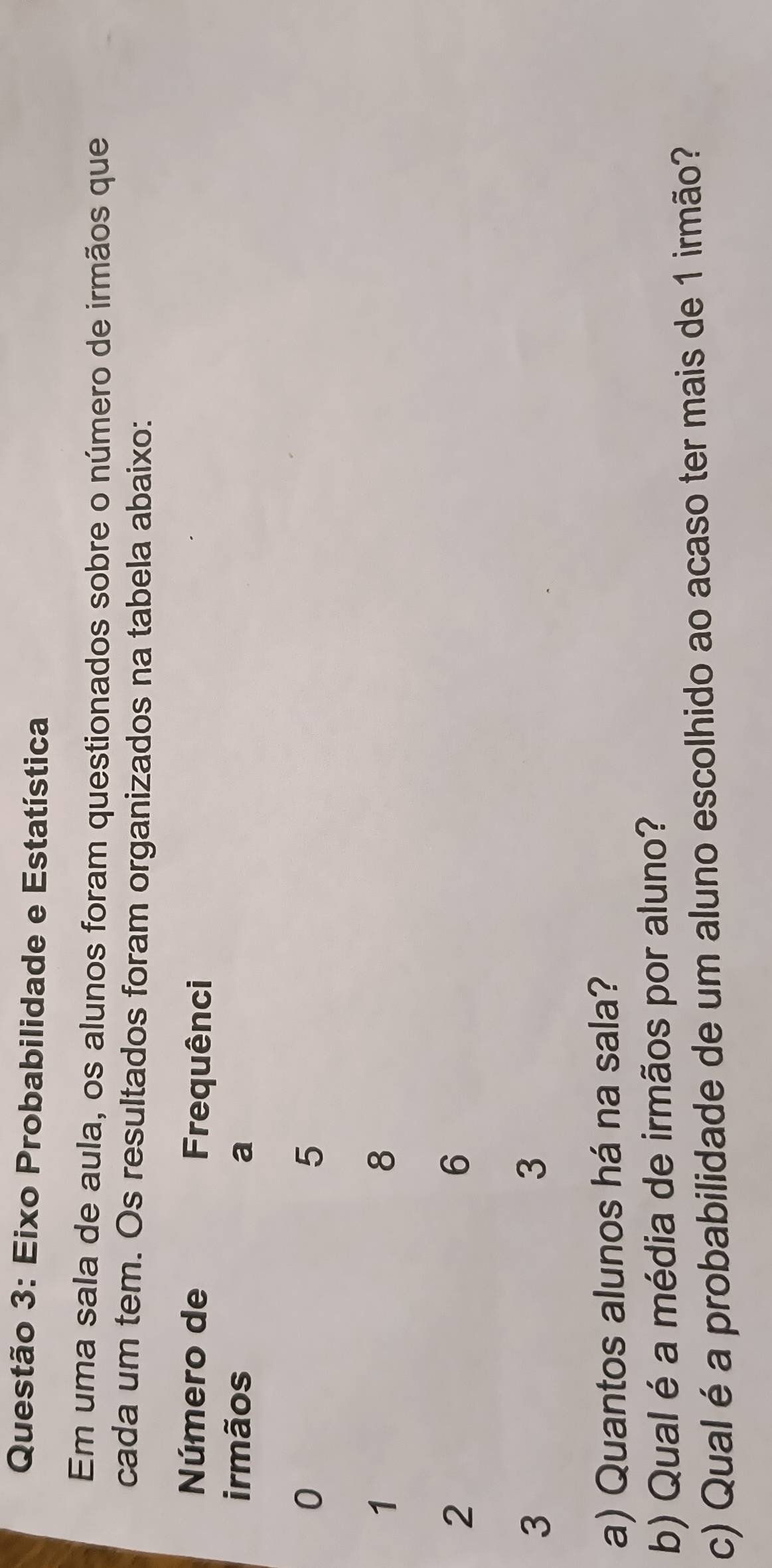 Eixo Probabilidade e Estatística 
Em uma sala de aula, os alunos foram questionados sobre o número de irmãos que 
cada um tem. Os resultados foram organizados na tabela abaixo: 
a) Quantos alunos há na sala? 
b) Qual é a média de irmãos por aluno? 
c) Qual é a probabilidade de um aluno escolhido ao acaso ter mais de 1 irmão?