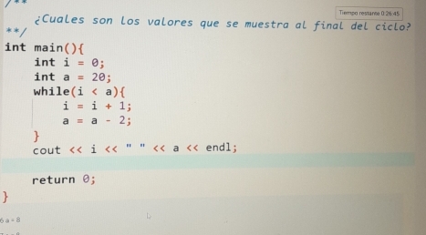 Tiempo restante 0 26.45 
¿Cuales son los valores que se muestra al final del ciclo? 
int main( )
inti=θ;
inta=20; 
while (i
i=i+1;
a=a-2; 
 
cout <<i " " a << endl; 
return  θ;
6a=8