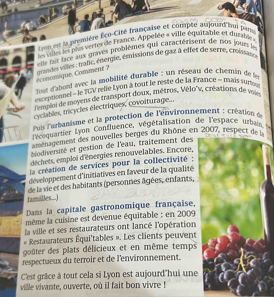 Lyon est la première Éço-Cité française et compté aujourd'hui parmi 
les villes les plus vertes de France. Appelée « ville équitable et durable », 
elle fait face aux graves problèmes qui caractérisent de nos jours les 
grandes villes : trafic, énergie, émissions de gaz à effet de serre, croissance 
économique. Comment ? 
Tout d'abord avec la mobilité durable : un réseau de chemin de fer 
exceptionnel - le TGV relie Lyon à tout le reste de la France - mais surtout 
l'emploi de moyens de transport doux, métros, Vélo’v, créations de voies 
cyclables, tricycles électriques, covoiturage... 
Puis l'urbanisme et la protection de l'environnement : création de 
l'écoquartier Lyon Confluence, végétalisation de l'espace urbain, 
aménagement des nouvelles berges du Rhône en 2007, respect de la 
biodiversité et gestion de l’eau, traitement des 
déchets, emploi d’énergies renouvelables. Encore, 
la création de services pour la collectivité : 
développement d’initiatives en faveur de la qualité 
de la vie et des habitants (personnes âgées, enfants, 
familles...) 
Dans la capitale gastronomique française, 
même la cuisine est devenue équitable : en 2009 
la ville et ses restaurateurs ont lancé l’opération 
« Restaurateurs Équi’tables ». Les clients peuvent 
goûter des plats délicieux et en même temps 
respectueux du terroir et de l’environnement. 
C'est grâce à tout cela si Lyon est aujourd’hui une 
ville vivante, ouverte, où il fait bon vivre !