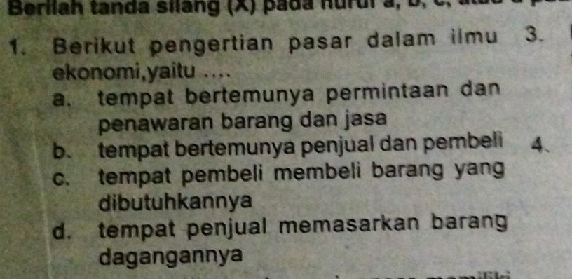 Berilah tanda silang (X) pa da nurui a , 
1. Berikut pengertian pasar dalam ilmu 3.
ekonomi,yaitu ....
a. tempat bertemunya permintaan dan
penawaran barang dan jasa
b. tempat bertemunya penjual dan pembeli 4.
c. tempat pembeli membeli barang yang
dibutuhkannya
d. tempat penjual memasarkan barang
dagangannya