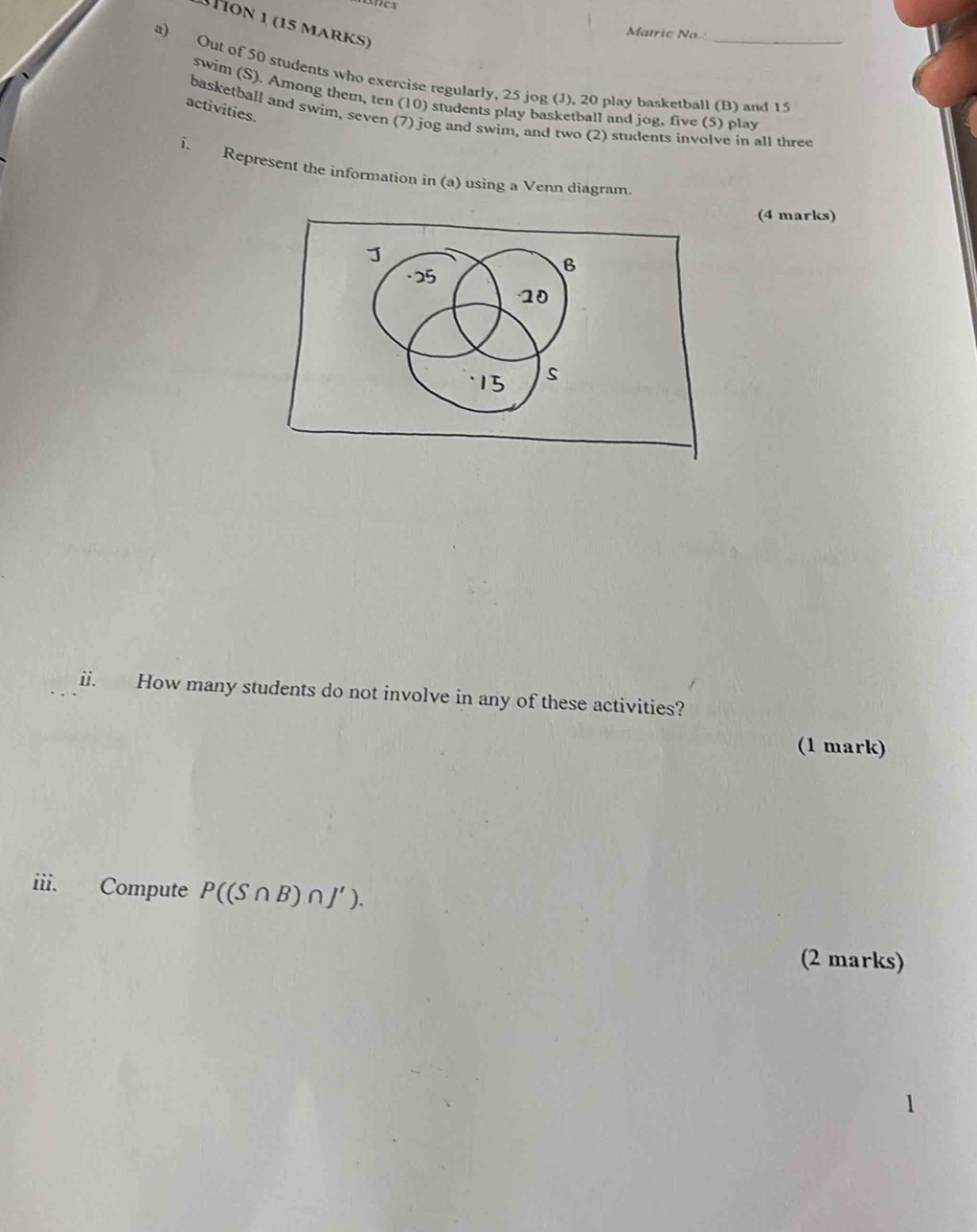 Mion 1 (15 marks) 
Matrie No 
a) Out of 50 students who exercise regularly, 25 jog (J), 20 play basketball (B) and 15
swim (S). Among them, ten (10) students play basketball and jog, five (5) play 
activities. 
basketball and swim, seven (7) jog and swim, and two (2) students involve in all three 
i. Represent the information in (a) using a Venn diagram 
(4 marks) 
· 25
B 
- 10
15 s 
ii. How many students do not involve in any of these activities? 
(1 mark) 
iii. Compute P((S∩ B)∩ J'). 
(2 marks)