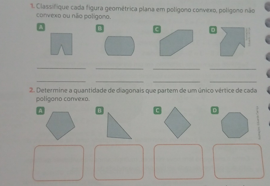 Classifique cada figura geométrica plana em polígono convexo, polígono não 
convexo ou não polígono. 
A 
B 
G 
_ 
_ 
_ 
_ 
_ 
_ 
__ 
2. Determine a quantidade de diagonais que partem de um único vértice de cada 
polígono convexo. 
A 
B 
c 
D 
3