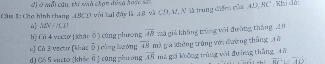 ở mỗi câu, thí sinh chọn đúng hoặc sai.
Câu 1: Cho hình thang ABCD với hai đáy là AB và CD; M, N là trung điểm của AD, BC. Khi đó:
a) MN//CD
b) Có 4 vectơ (khác vector 0 ) cùng phương vector AB mà giá không trùng với đường thẳng AB
c) Có 3 vectơ (khác vector 0) cùng hướng vector AB mà giá không trùng với đường thẳng AB
d) Có 5 vectơ (khác vector 0) cùng phương vector AB mà giá không trùng với đường thẳng AB
thì |vector BC|=|vector AD|