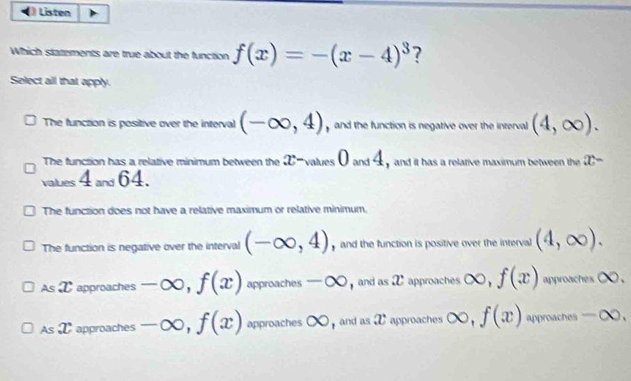 Listen
Which stattements are true about the function f(x)=-(x-4)^3 ?
Select all that apply.
The function is positive over the interval (-∈fty ,4) and the function is negative over the inrerval (4,∈fty ).
1
The function has a relative minimum between the _31 values and 4 y and it has a relative maximum between the x-
values 4 and 64.
The function does not have a relative maximum or relative minimum.
The function is negative over the interval (-∈fty ,4) y and the function is positive over the interval (4,∈fty ).
As T approaches -∈fty , f(x) approaches -∈fty , and as X approaches ∈fty , f(x) approaches ○ .
As T approaches -∈fty , f(x) approaches C ∈fty and as X approaches ∈fty , f(x) approaches -∈fty.