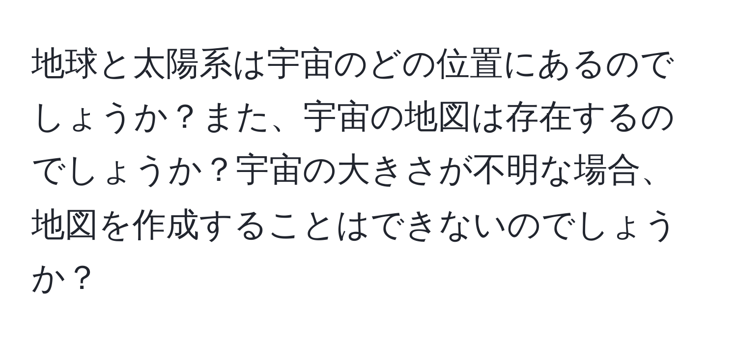 地球と太陽系は宇宙のどの位置にあるのでしょうか？また、宇宙の地図は存在するのでしょうか？宇宙の大きさが不明な場合、地図を作成することはできないのでしょうか？