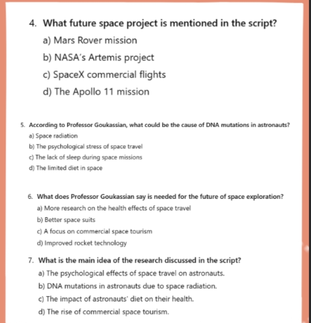 What future space project is mentioned in the script?
a) Mars Rover mission
b) NASA’s Artemis project
c) SpaceX commercial flights
d) The Apollo 11 mission
5. According to Professor Goukassian, what could be the cause of DNA mutations in astronauts?
a) Space radiation
b) The psychological stress of space travel
c) The lack of sleep during space missions
d) The limited diet in space
6. What does Professor Goukassian say is needed for the future of space exploration?
a) More research on the health effects of space travel
b) Better space suits
c) A focus on commercial space tourism
d) Improved rocket technology
7. What is the main idea of the research discussed in the script?
a) The psychological effects of space travel on astronauts.
b) DNA mutations in astronauts due to space radiation.
c) The impact of astronauts' diet on their health.
d) The rise of commercial space tourism.