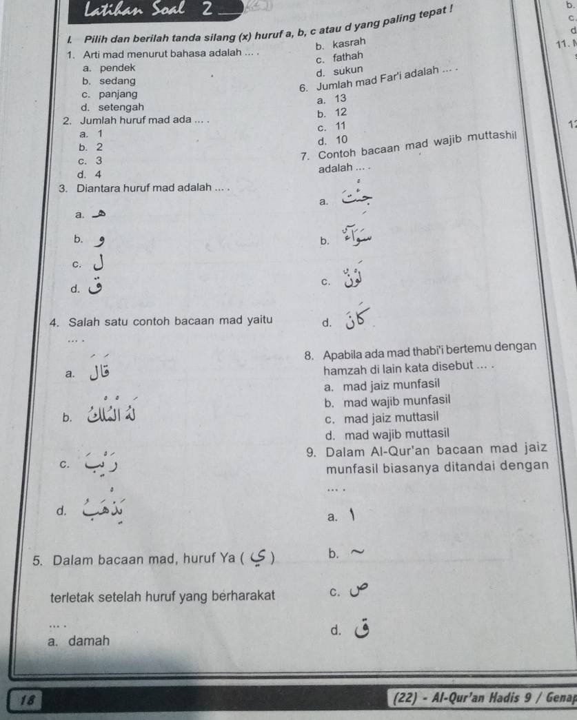 Latihan Soal 2
l. Pilih dan berilah tanda silang (x) huruf a, b, c atau d yang paling tepat !
b.
b. kasrah C.
c.fathah d
1. Arti mad menurut bahasa adalah ...
a. pendek
d. sukun 11. N
b. sedang
6. Jumlah mad Far'i adalah ... .
c. panjang
a. 13
d. setengah
2. Jumlah huruf mad ada ... . b. 12
c. 11 12
a. 1
b. 2
d. 10
c. 3
7. Contoh bacaan mad wajib muttashil
adalah
d. 4.. .
3. Diantara huruf mad adalah ... .
a.
a.
b.
b.
C.
C.
d.
4. Salah satu contoh bacaan mad yaitu d.
… 
8. Apabila ada mad thabi'i bertemu dengan
a.
hamzah di lain kata disebut ... .
a. mad jaiz munfasil
b. mad wajib munfasil
b.
c. mad jaiz muttasil
d. mad wajib muttasil
9. Dalam Al-Qur'an bacaan mad jaiz
C.
munfasil biasanya ditandai dengan
….
d.
a.
5. Dalam bacaan mad, huruf Ya ( ) b.
terletak setelah huruf yang berharakat C.
…
d.
a. damah
18 (22) - Al-Qur’an Hadis 9 / Genap