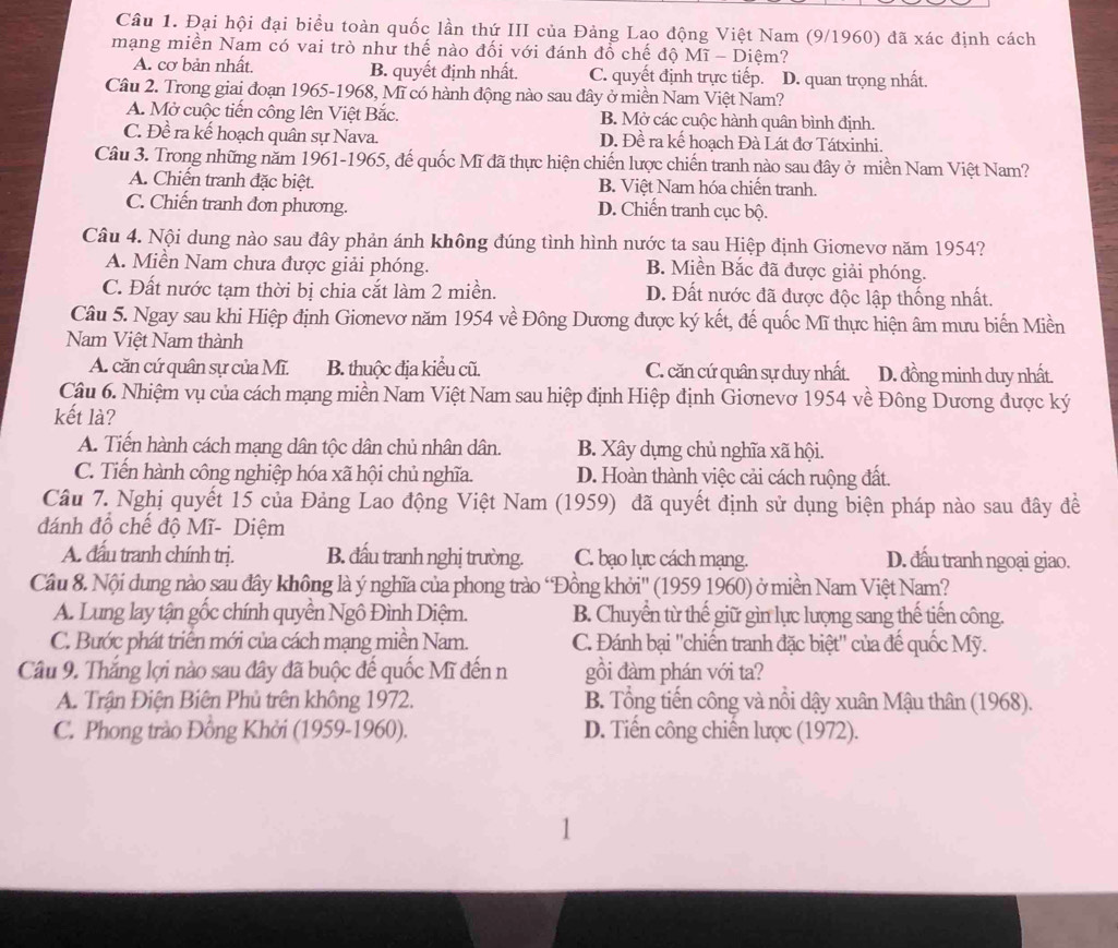 Đại hội đại biểu toàn quốc lần thứ III của Đảng Lao động Việt Nam (9/1960) đã xác định cách
mạng miền Nam có vai trò như thế nào đối với đánh đổ chế độ Mĩ - Diệm?
A. cơ bản nhất. B. quyết định nhất. C. quyết định trực tiếp. D. quan trọng nhất.
Câu 2. Trong giai đoạn 1965-1968, Mĩ có hành động nào sau đây ở miền Nam Việt Nam?
A. Mở cuộc tiến công lên Việt Bắc. B. Mở các cuộc hành quân bình định.
C. Đề ra kế hoạch quân sự Nava. D. Đề ra kế hoạch Đà Lát đơ Tátxinhi.
Câu 3. Trong những năm 1961-1965, đế quốc Mĩ đã thực hiện chiến lược chiến tranh nào sau đây ở miền Nam Việt Nam?
A. Chiến tranh đặc biệt. B. Việt Nam hóa chiến tranh.
C. Chiến tranh đơn phương. D. Chiến tranh cục bộ.
Câu 4. Nội dung nào sau đây phản ánh không đúng tình hình nước ta sau Hiệp định Giơnevơ năm 1954?
A. Miền Nam chưa được giải phóng. B. Miền Bắc đã được giải phóng.
C. Đất nước tạm thời bị chia cắt làm 2 miền. D. Đất nước đã được độc lập thống nhất.
Câu 5. Ngay sau khi Hiệp định Gionevơ năm 1954 về Đông Dương được ký kết, đế quốc Mĩ thực hiện âm mưu biến Miền
Nam Việt Nam thành
A. căn cứ quân sự của Mĩ. B. thuộc địa kiểu cũ. C. căn cứ quân sự duy nhất. D. đồng minh duy nhất.
Câu 6. Nhiệm vụ của cách mạng miền Nam Việt Nam sau hiệp định Hiệp định Giơnevơ 1954 về Đông Dương được ký
kết là?
A. Tiến hành cách mạng dân tộc dân chủ nhân dân. B. Xây dựng chủ nghĩa xã hội.
C. Tiến hành công nghiệp hóa xã hội chủ nghĩa. D. Hoàn thành việc cải cách ruộng đất.
Câu 7. Nghị quyết 15 của Đảng Lao động Việt Nam (1959) đã quyết định sử dụng biện pháp nào sau đây đề
đánh đồ chế độ Mĩ- Diệm
A. đấu tranh chính trị. B. đấu tranh nghị trường. C. bạo lực cách mạng. D. đấu tranh ngoại giao.
Câu 8. Nội dung nào sau đây không là ý nghĩa của phong trào 'Đồng khởi'' (1959 1960) ở miền Nam Việt Nam?
A. Lung lay tận gốc chính quyền Ngô Đình Diệm. B. Chuyển từ thế giữ gìn lực lượng sang thế tiến công.
C. Bước phát triển mới của cách mạng miền Nam. C. Đánh bại ''chiến tranh đặc biệt'' của đế quốc Mỹ.
Câu 9. Thắng lợi nào sau đây đã buộc đế quốc Mĩ đến n gồi đàm phán với ta?
A. Trận Điện Biên Phủ trên không 1972.  B. Tổng tiến công và nổi dậy xuân Mậu thân (1968).
C. Phong trào Đồng Khởi (1959-1960). D. Tiến công chiến lược (1972).
