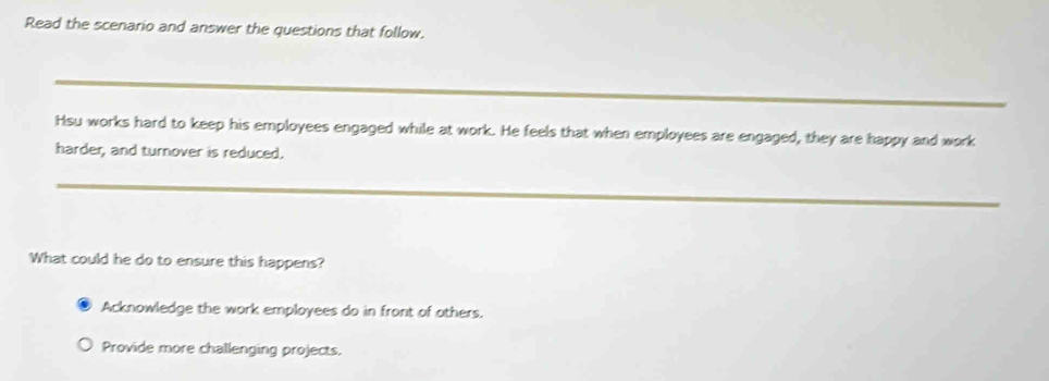 Read the scenario and answer the questions that follow.
_
Hsu works hard to keep his employees engaged while at work. He feels that when employees are engaged, they are happy and work
harder, and turnover is reduced.
_
What could he do to ensure this happens?
Acknowledge the work employees do in front of others.
Provide more challenging projects.