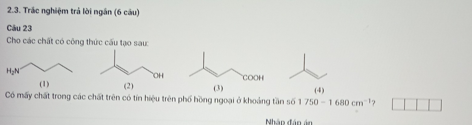 Trắc nghiệm trả lời ngắn (6 câu)
Câu 23
Cho các chất có công thức cấu tạo sau:
  
(4)
Có mấy chất trong các chất trên có tín hiệu trên phố hồng ngoại ở khoảng tần số 1750-1680cm^(-1) ?
Nhập đáp án