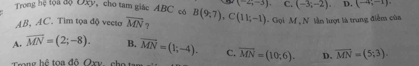 (-2;-3). C. (-3;-2). D. (-4,-1). 
Trong hệ tọa độ Oxy, cho tam giác ABC có B(9;7), C(11;-1). Gọi M , N lần lượt là trung điểm của
AB, AC. Tìm tọa độ vectơ vector MN ?
A. vector MN=(2;-8). B. vector MN=(1;-4). C. overline MN=(10;6). D. vector MN=(5;3). 
Trong hệ toa đô Oxv cho t