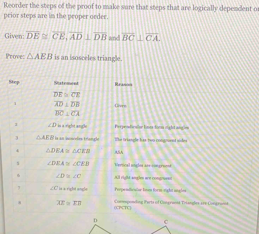 Reorder the steps of the proof to make sure that steps that are logically dependent or
prior steps are in the proper order.
Given: overline DE≌ overline CE,overline AD⊥ overline DB and overline BC⊥ overline CA.
Prove: △ AEB is an isosceles triangle.
t angles
nt sides
angles
uent Triangles are Congruent
D
C