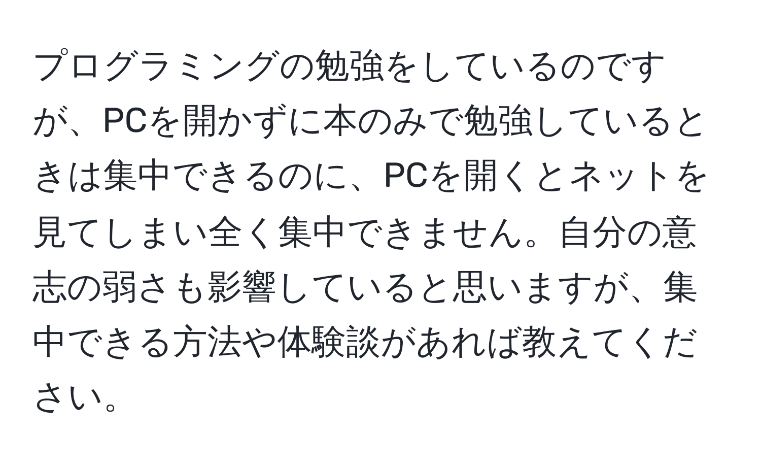 プログラミングの勉強をしているのですが、PCを開かずに本のみで勉強しているときは集中できるのに、PCを開くとネットを見てしまい全く集中できません。自分の意志の弱さも影響していると思いますが、集中できる方法や体験談があれば教えてください。