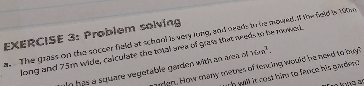 Problem solving 
. The grass on the soccer field at school is very long, and needs to be mowed. If the field is 100m
long and 75m wide, calculate the total area of grass that needs to be mowed 
arden. How many metres of fencing would he need to buy? 
aln has a square vegetable garden with an area of 16m^2. 
uch will it cost him to fence his garden?