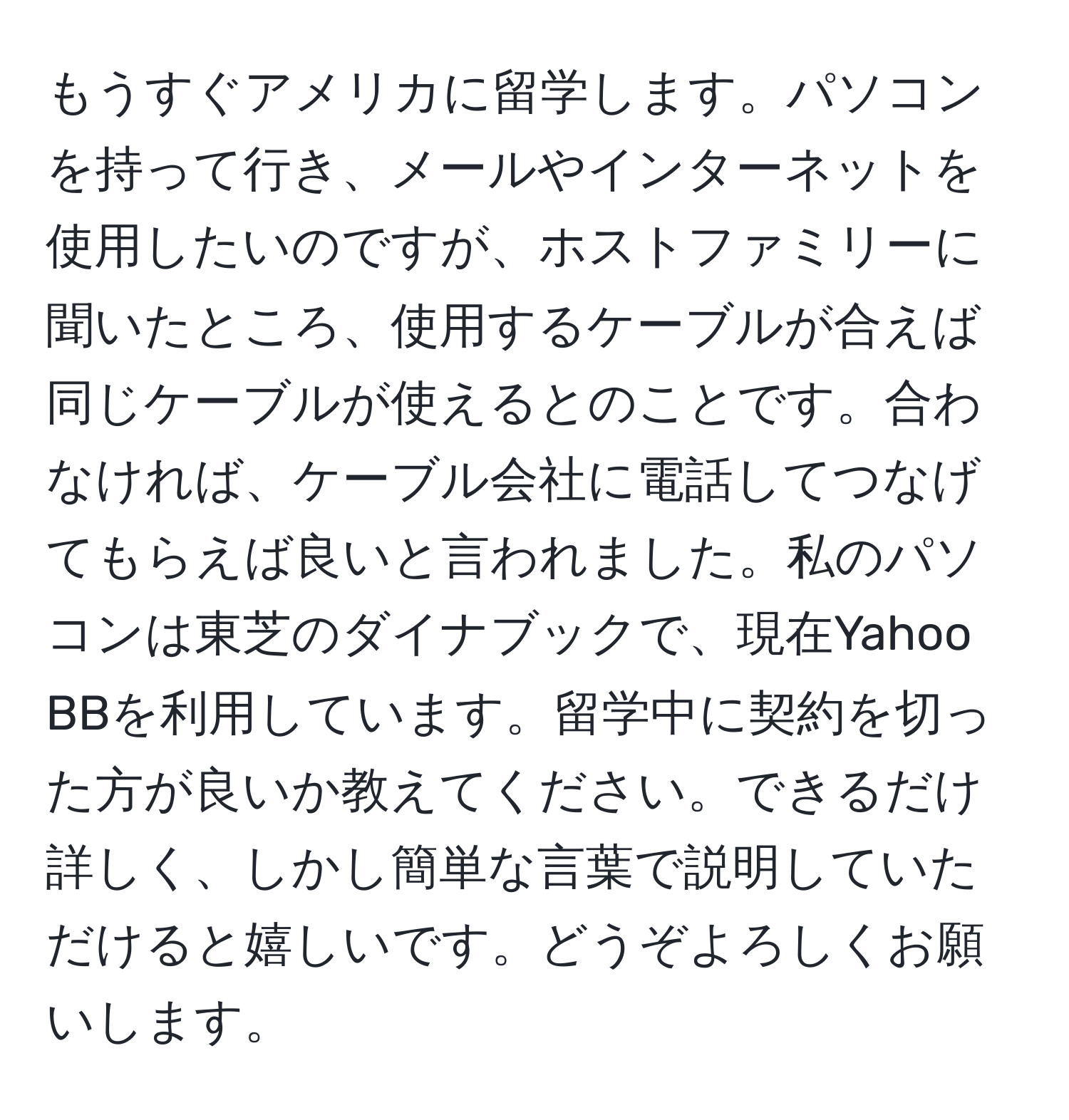 もうすぐアメリカに留学します。パソコンを持って行き、メールやインターネットを使用したいのですが、ホストファミリーに聞いたところ、使用するケーブルが合えば同じケーブルが使えるとのことです。合わなければ、ケーブル会社に電話してつなげてもらえば良いと言われました。私のパソコンは東芝のダイナブックで、現在Yahoo BBを利用しています。留学中に契約を切った方が良いか教えてください。できるだけ詳しく、しかし簡単な言葉で説明していただけると嬉しいです。どうぞよろしくお願いします。