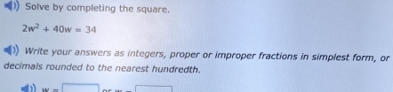 Solve by completing the square.
2w^2+40w=34
Write your answers as integers, proper or improper fractions in simplest form, or 
decimals rounded to the nearest hundredth.
w=□ ...∈t